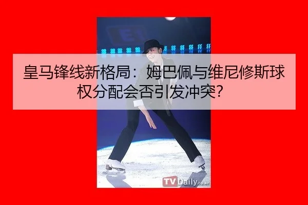 皇马锋线新格局：姆巴佩与维尼修斯球权分配会否引发冲突？