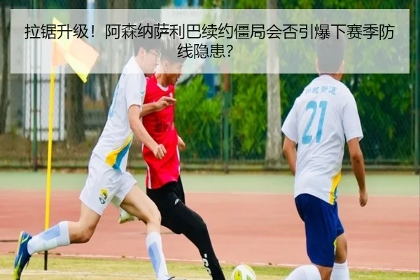 拉锯升级！阿森纳萨利巴续约僵局会否引爆下赛季防线隐患？